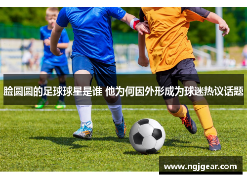 脸圆圆的足球球星是谁 他为何因外形成为球迷热议话题