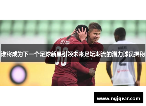 谁将成为下一个足球新星引领未来足坛潮流的潜力球员揭秘