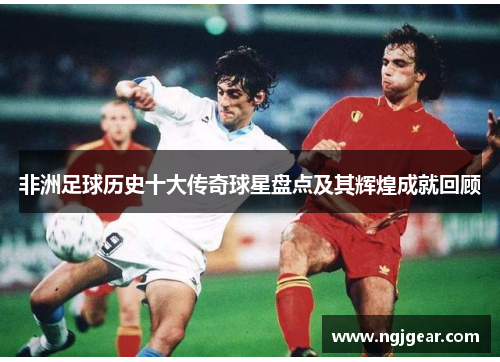 非洲足球历史十大传奇球星盘点及其辉煌成就回顾